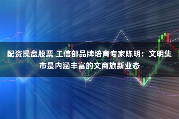 配资操盘股票 工信部品牌培育专家陈明：文明集市是内涵丰富的文商旅新业态
