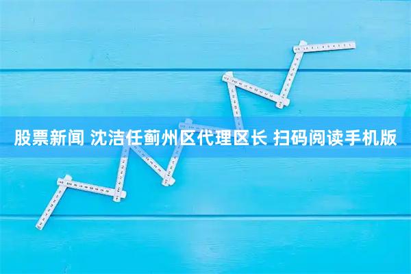 股票新闻 沈洁任蓟州区代理区长 扫码阅读手机版