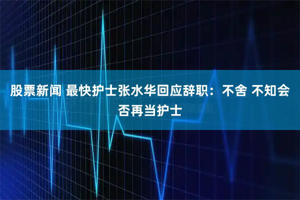 股票新闻 最快护士张水华回应辞职：不舍 不知会否再当护士