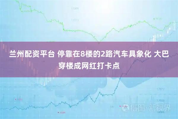 兰州配资平台 停靠在8楼的2路汽车具象化 大巴穿楼成网红打卡点