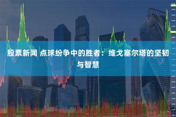 股票新闻 点球纷争中的胜者：维戈塞尔塔的坚韧与智慧