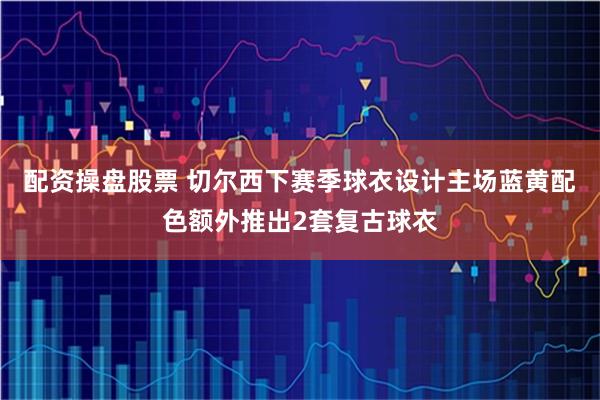 配资操盘股票 切尔西下赛季球衣设计主场蓝黄配色额外推出2套复古球衣