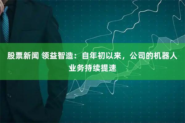 股票新闻 领益智造：自年初以来，公司的机器人业务持续提速