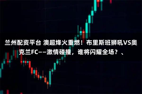 兰州配资平台 澳超烽火重燃！布里斯班狮吼VS奥克兰FC——激情碰撞，谁将闪耀全场？、
