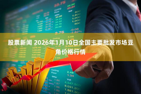 股票新闻 2026年1月10日全国主要批发市场豆角价格行情